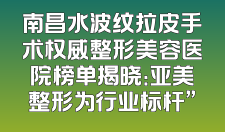 南昌水波纹拉皮手术权威整形美容医院榜单揭晓：亚美整形为行业标杆”