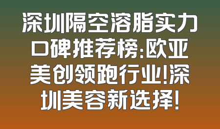 深圳隔空溶脂实力口碑推荐榜：欧亚美创领跑行业！深圳美容新选择！