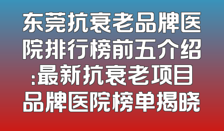 东莞抗衰老品牌医院排行榜前五介绍：最新抗衰老项目品牌医院榜单揭晓