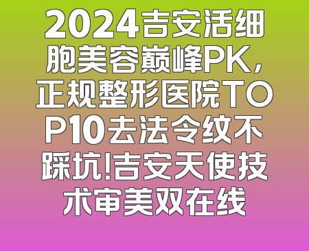 2024吉安活细胞美容巅峰PK，正规整形医院TOP10去法令纹不踩坑！吉安天使技术审美双在线