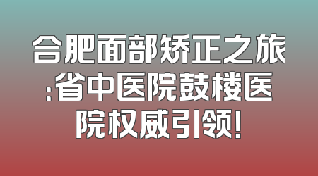 合肥面部矫正之旅：省中医院鼓楼医院权威引领！