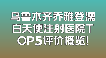 乌鲁木齐乔雅登濡白天使注射医院TOP5评价概览！