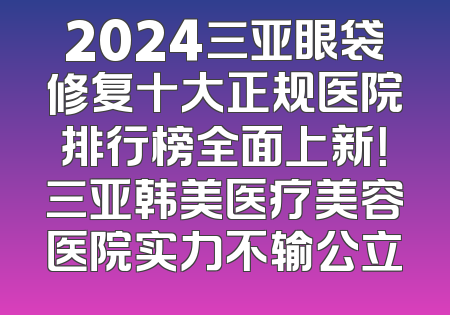 2024三亚眼袋修复十大正规医院排行榜全面上新！三亚韩美医疗美容医院实力不输公立