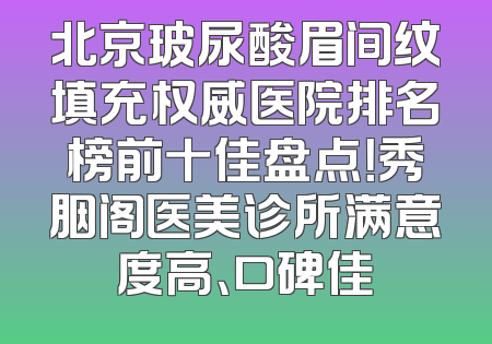 北京玻尿酸眉间纹填充权威医院排名榜前十佳盘点！秀胭阁医美诊所满意度高、口碑佳