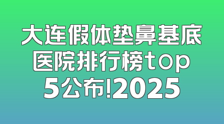 大连假体垫鼻基底医院排行榜top5公布!2025
