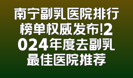 南宁副乳医院排行榜单权威发布！2024年度去副乳最佳医院推荐