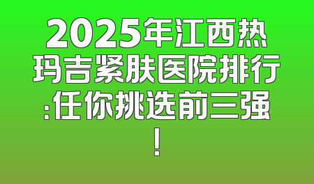 2025年江西热玛吉紧肤医院排行：任你挑选前三强！