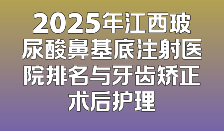 2025年江西玻尿酸鼻基底注射医院排名与牙齿矫正术后护理