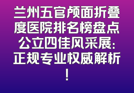 兰州五官颅面折叠度医院排名榜盘点公立四佳风采展：正规专业权威解析！