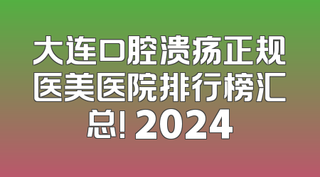 大连口腔溃疡正规医美医院排行榜汇总! 2024