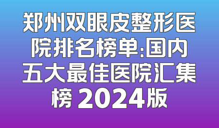 郑州双眼皮整形医院排名榜单：国内五大最佳医院汇集榜 2024版