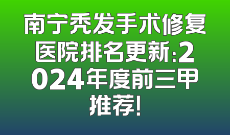 南宁秃发手术修复医院排名更新：2024年度前三甲推荐！