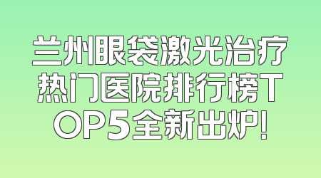 兰州眼袋激光治疗热门医院排行榜TOP5全新出炉！
