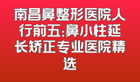 南昌鼻整形医院人行前五：鼻小柱延长矫正专业医院精选