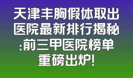 天津丰胸假体取出医院最新排行揭秘：前三甲医院榜单重磅出炉！