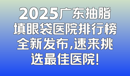 2025广东抽脂填眼袋医院排行榜全新发布，速来挑选最佳医院！
