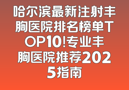 哈尔滨最新注射丰胸医院排名榜单TOP10！专业丰胸医院推荐2025指南