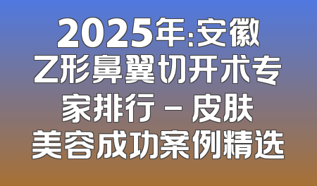 2025年：安徽Z形鼻翼切开术专家排行 - 皮肤美容成功案例精选