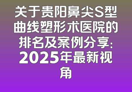 关于贵阳鼻尖S型曲线塑形术医院的排名及案例分享：2025年最新视角