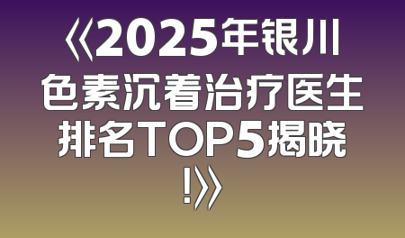 《2025年银川色素沉着治疗医生排名TOP5揭晓！》