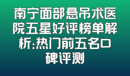 南宁面部悬吊术医院五星好评榜单解析：热门前五名口碑评测