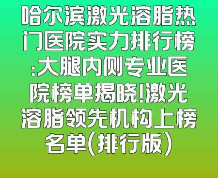 哈尔滨激光溶脂热门医院实力排行榜：大腿内侧专业医院榜单揭晓！激光溶脂领先机构上榜名单（排行版）