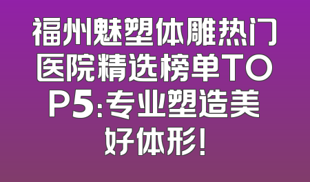 福州魅塑体雕热门医院精选榜单TOP5：专业塑造美好体形！
