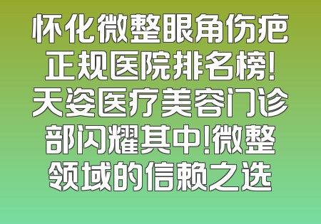 怀化微整眼角伤疤正规医院排名榜!天姿医疗美容门诊部闪耀其中!微整领域的信赖之选
