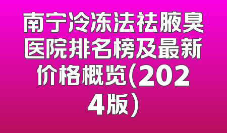 南宁冷冻法祛腋臭医院排名榜及最新价格概览（2024版）