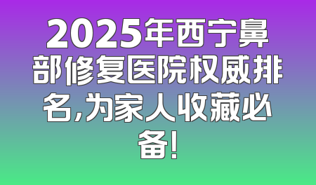2025年西宁鼻部修复医院权威排名，为家人收藏必备！