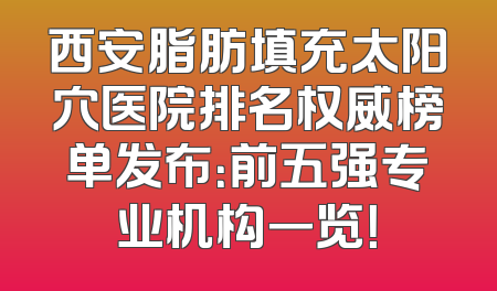 西安脂肪填充太阳穴医院排名权威榜单发布：前五强专业机构一览！