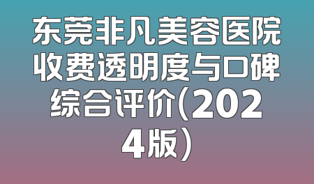 东莞非凡美容医院收费透明度与口碑综合评价（2024版）