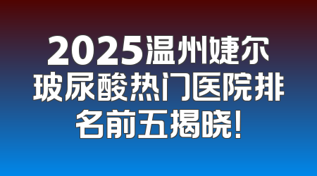 2025温州婕尔玻尿酸热门医院排名前五揭晓！