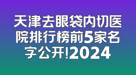 天津去眼袋内切医院排行榜前5家名字公开!2024