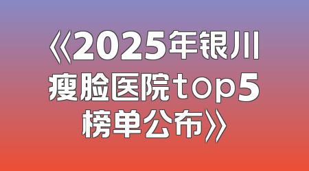 《2025年银川瘦脸医院top5榜单公布》