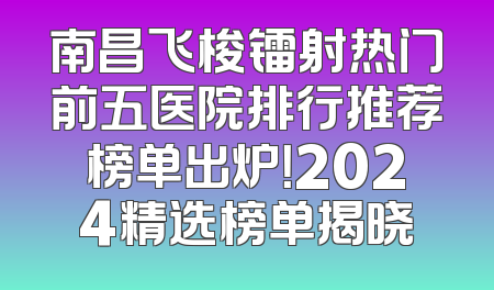 南昌飞梭镭射热门前五医院排行推荐榜单出炉！2024精选榜单揭晓