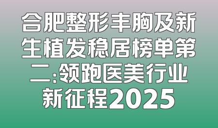 合肥整形丰胸及新生植发稳居榜单第二：领跑医美行业新征程2025