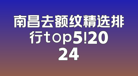 南昌去额纹精选排行top5!2024