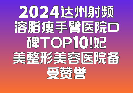 2024达州射频溶脂瘦手臂医院口碑TOP10！妃美整形美容医院备受赞誉