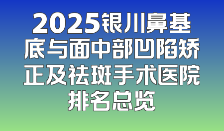2025银川鼻基底与面中部凹陷矫正及祛斑手术医院排名总览