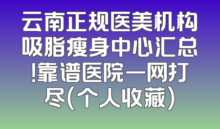 云南正规医美机构吸脂瘦身中心汇总！靠谱医院一网打尽（个人收藏）