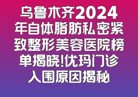 乌鲁木齐2024年自体脂肪私密紧致整形美容医院榜单揭晓！优玛门诊入围原因揭秘