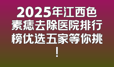 2025年江西色素痣去除医院排行榜优选五家等你挑！