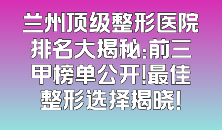 兰州顶级整形医院排名大揭秘：前三甲榜单公开！最佳整形选择揭晓！