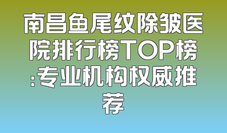 南昌鱼尾纹除皱医院排行榜TOP榜：专业机构权威推荐