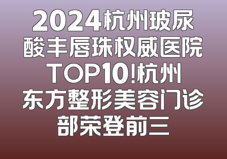 2024杭州玻尿酸丰唇珠权威医院TOP10！杭州东方整形美容门诊部荣登前三