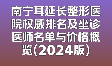 南宁耳延长整形医院权威排名及坐诊医师名单与价格概览（2024版）