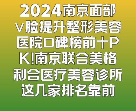 2024南京面部v脸提升整形美容医院口碑榜前十PK！南京联合美格利合医疗美容诊所这几家排名靠前