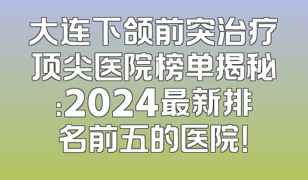 大连下颌前突治疗顶尖医院榜单揭秘：2024最新排名前五的医院！