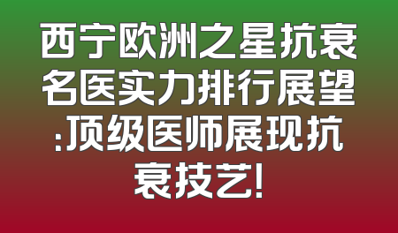 西宁欧洲之星抗衰名医实力排行展望：顶级医师展现抗衰技艺！